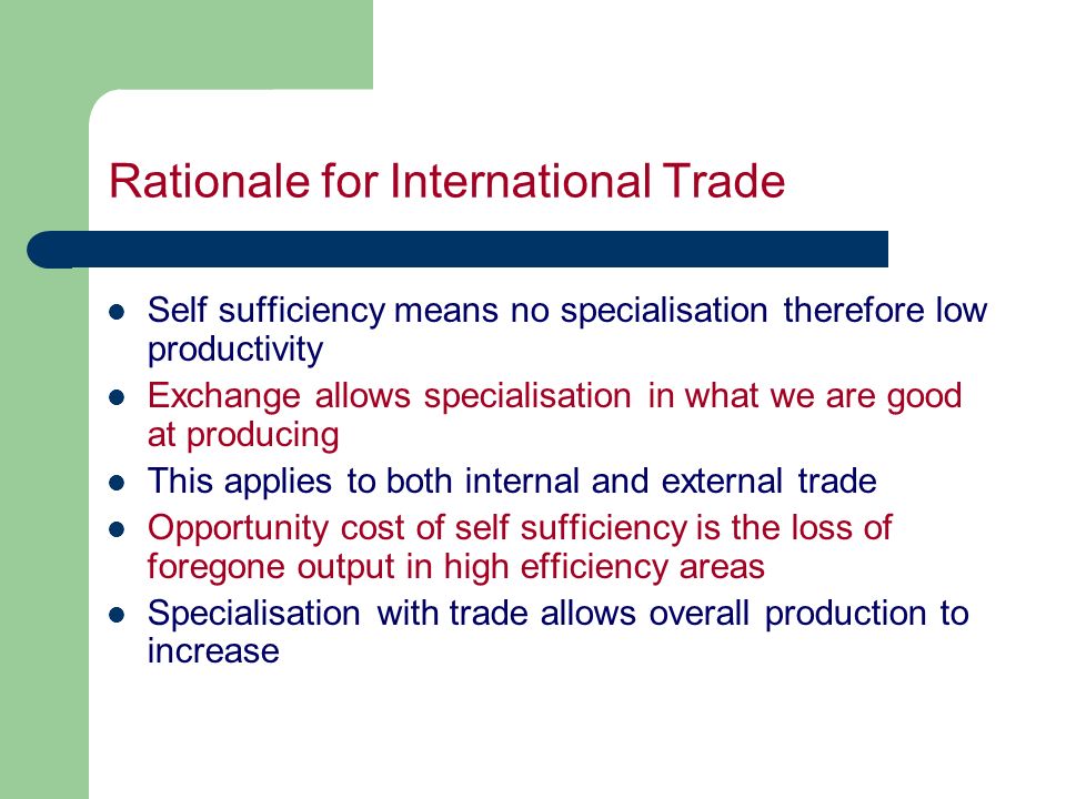 Rationale for International Trade Self sufficiency means no specialisation therefore low productivity Exchange allows specialisation in what we are good at producing This applies to both internal and external trade Opportunity cost of self sufficiency is the loss of foregone output in high efficiency areas Specialisation with trade allows overall production to increase