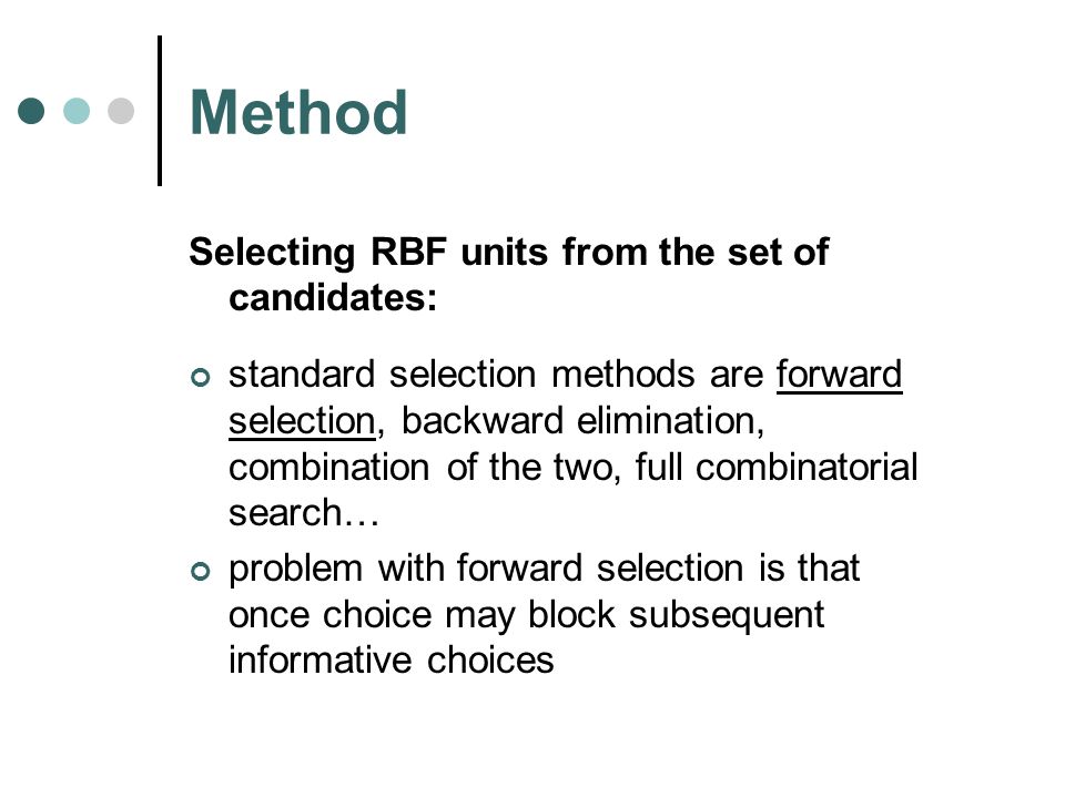 Method Selecting RBF units from the set of candidates: standard selection methods are forward selection, backward elimination, combination of the two, full combinatorial search… problem with forward selection is that once choice may block subsequent informative choices