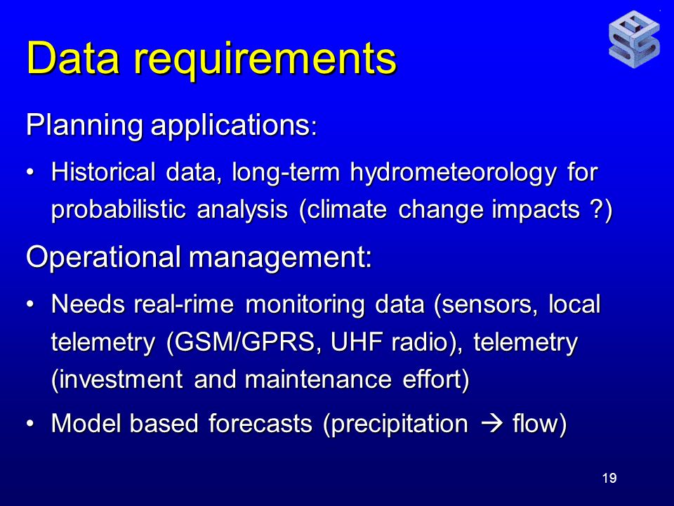 19 Data requirements Planning applications : Historical data, long-term hydrometeorology for probabilistic analysis (climate change impacts )Historical data, long-term hydrometeorology for probabilistic analysis (climate change impacts ) Operational management: Needs real-rime monitoring data (sensors, local telemetry (GSM/GPRS, UHF radio), telemetry (investment and maintenance effort)Needs real-rime monitoring data (sensors, local telemetry (GSM/GPRS, UHF radio), telemetry (investment and maintenance effort) Model based forecasts (precipitation  flow)Model based forecasts (precipitation  flow)