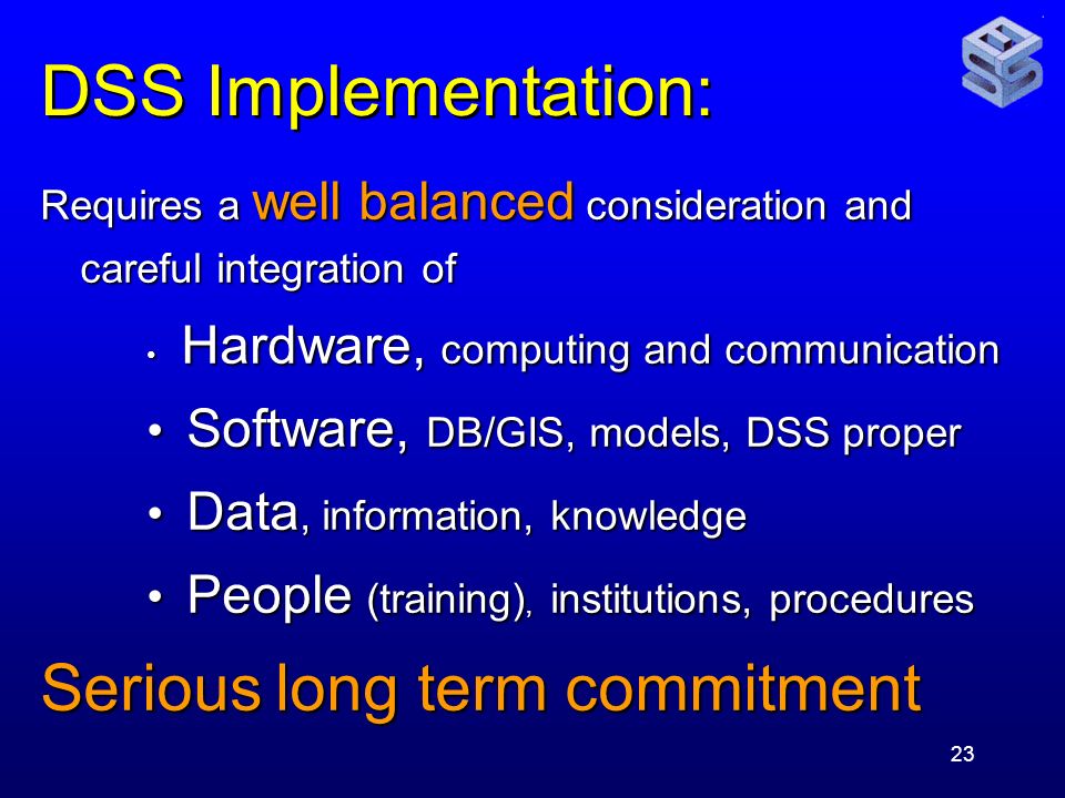 23 DSS Implementation: Requires a well balanced consideration and careful integration of Hardware, computing and communication Hardware, computing and communication Software, DB/GIS, models, DSS proper Software, DB/GIS, models, DSS proper Data, information, knowledge Data, information, knowledge People (training), institutions, procedures People (training), institutions, procedures Serious long term commitment