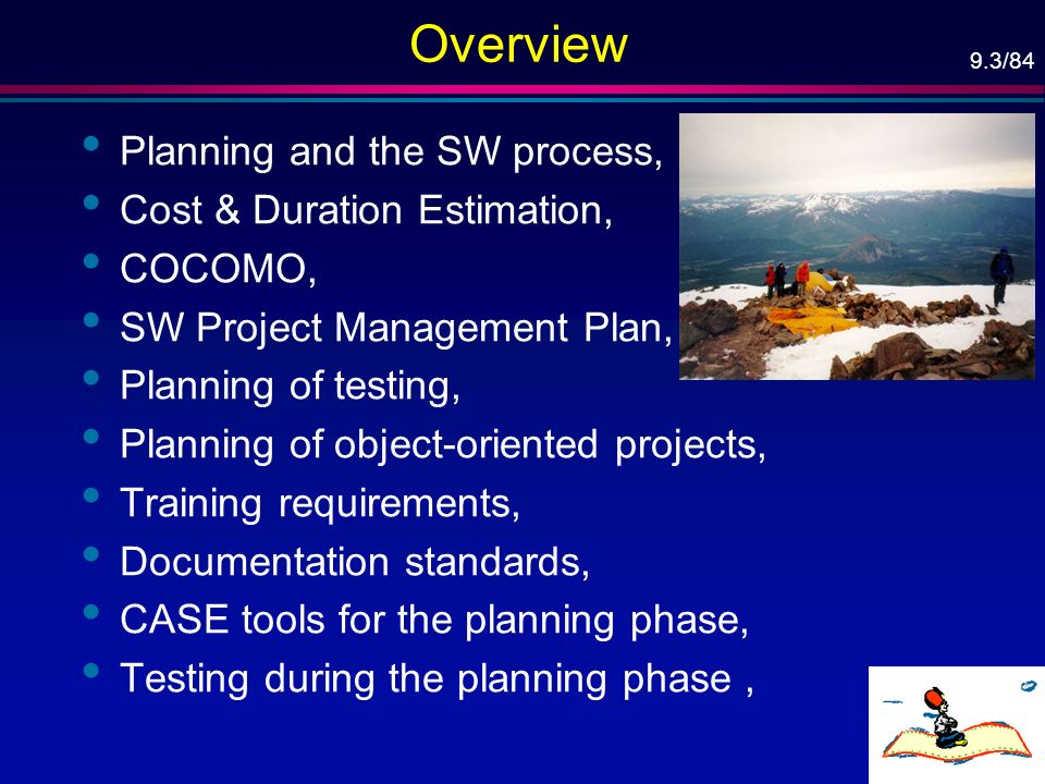 9.3/84 Overview Planning and the SW process, Cost & Duration Estimation, COCOMO, SW Project Management Plan, Planning of testing, Planning of object-oriented projects, Training requirements, Documentation standards, CASE tools for the planning phase, Testing during the planning phase,