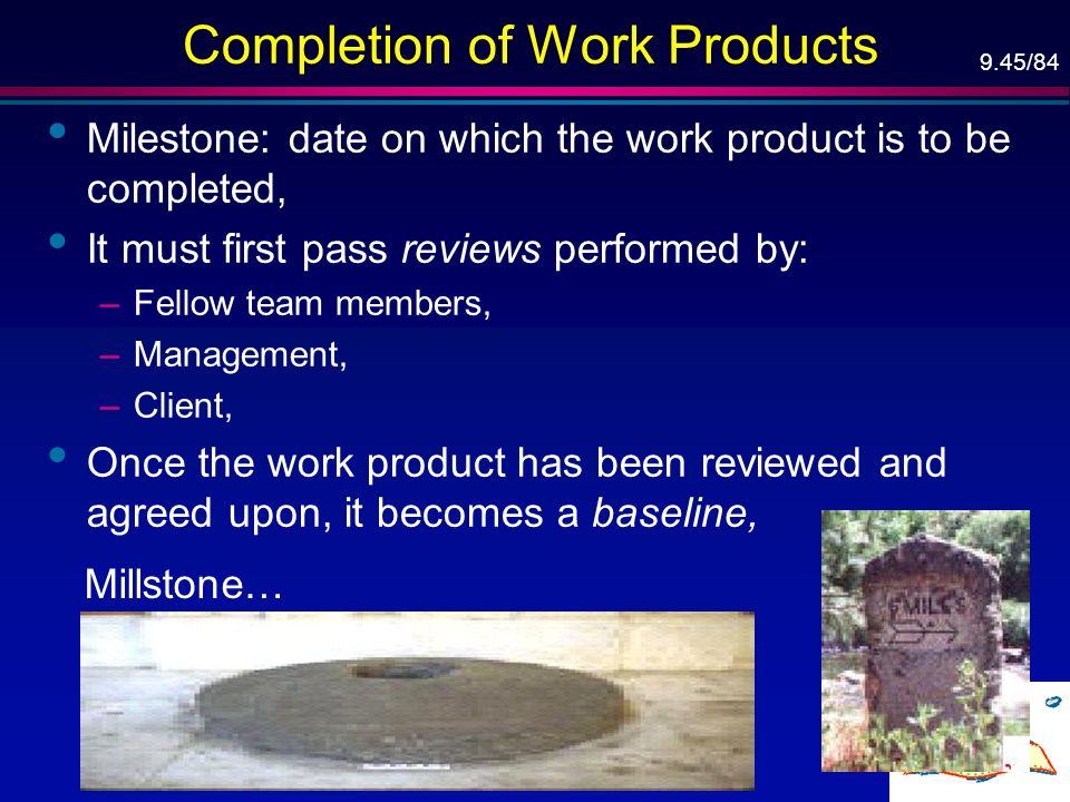 9.45/84 Completion of Work Products Milestone: date on which the work product is to be completed, It must first pass reviews performed by: –Fellow team members, –Management, –Client, Once the work product has been reviewed and agreed upon, it becomes a baseline, Millstone…