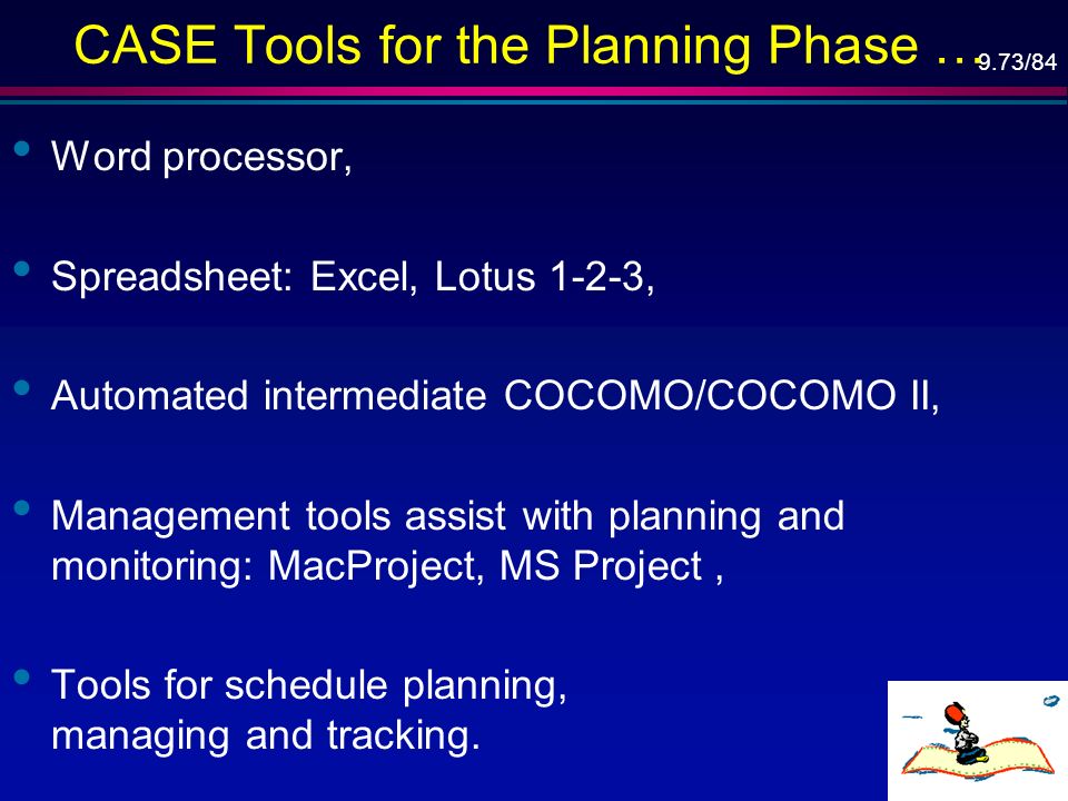 9.73/84 CASE Tools for the Planning Phase … Word processor, Spreadsheet: Excel, Lotus 1-2-3, Automated intermediate COCOMO/COCOMO II, Management tools assist with planning and monitoring: MacProject, MS Project, Tools for schedule planning, managing and tracking.