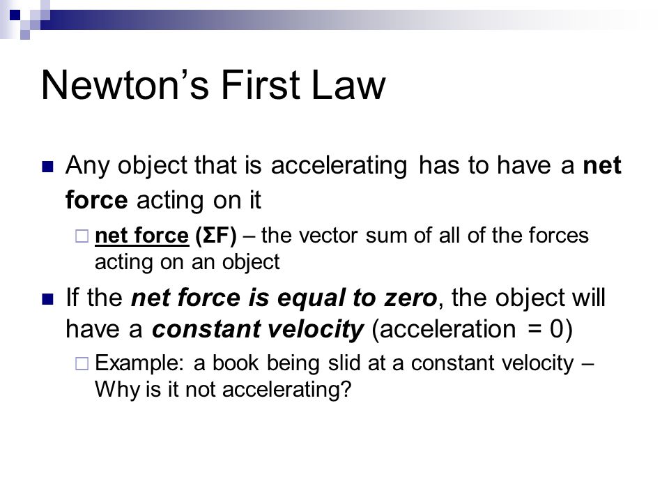 Newton’s First Law Any object that is accelerating has to have a net force acting on it  net force (ΣF) – the vector sum of all of the forces acting on an object If the net force is equal to zero, the object will have a constant velocity (acceleration = 0)  Example: a book being slid at a constant velocity – Why is it not accelerating