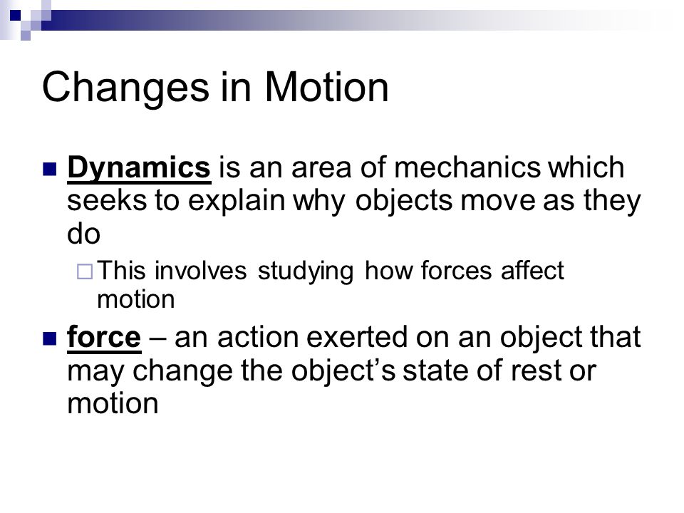 Changes in Motion Dynamics is an area of mechanics which seeks to explain why objects move as they do  This involves studying how forces affect motion force – an action exerted on an object that may change the object’s state of rest or motion