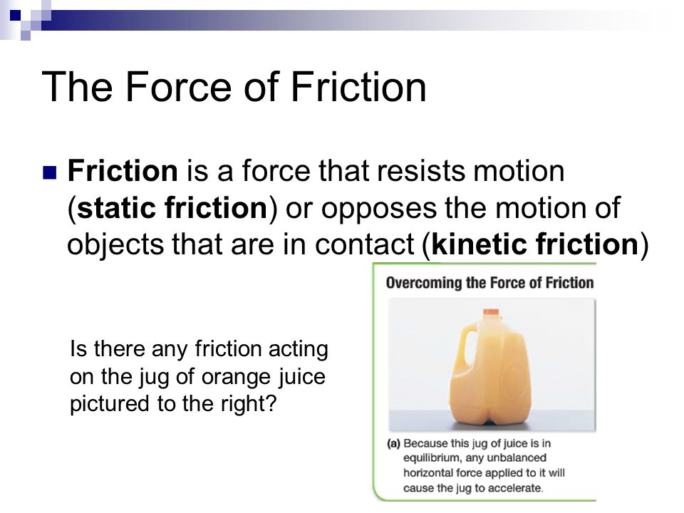 The Force of Friction Friction is a force that resists motion (static friction) or opposes the motion of objects that are in contact (kinetic friction) Is there any friction acting on the jug of orange juice pictured to the right