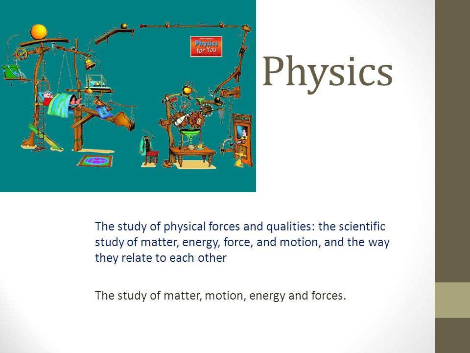 Physics The study of physical forces and qualities: the scientific study of matter, energy, force, and motion, and the way they relate to each other The study of matter, motion, energy and forces.