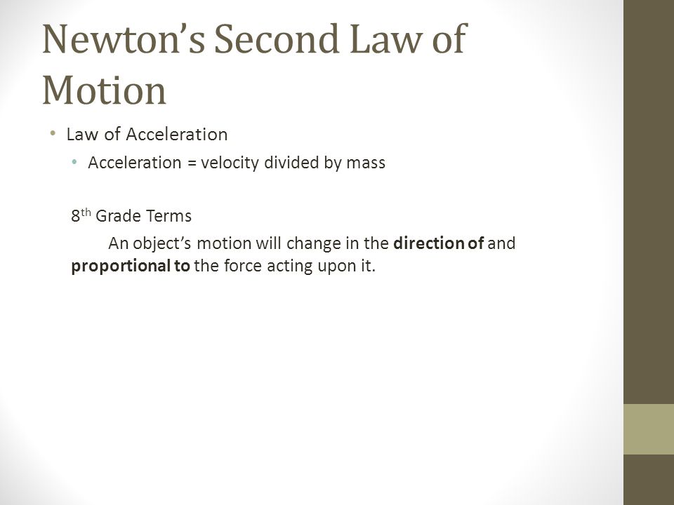 Newton’s Second Law of Motion Law of Acceleration Acceleration = velocity divided by mass 8 th Grade Terms An object’s motion will change in the direction of and proportional to the force acting upon it.