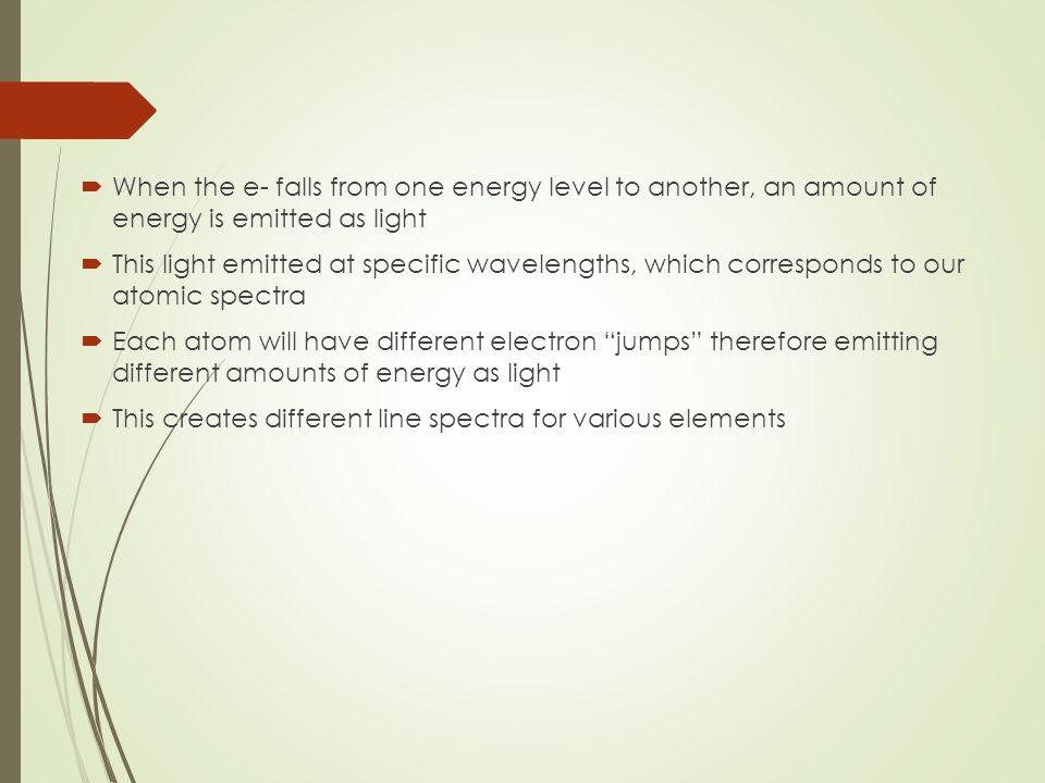  When the e- falls from one energy level to another, an amount of energy is emitted as light  This light emitted at specific wavelengths, which corresponds to our atomic spectra  Each atom will have different electron jumps therefore emitting different amounts of energy as light  This creates different line spectra for various elements