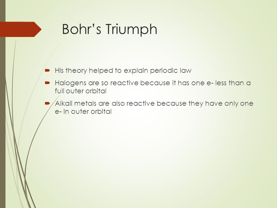 Bohr’s Triumph  His theory helped to explain periodic law  Halogens are so reactive because it has one e- less than a full outer orbital  Alkali metals are also reactive because they have only one e- in outer orbital