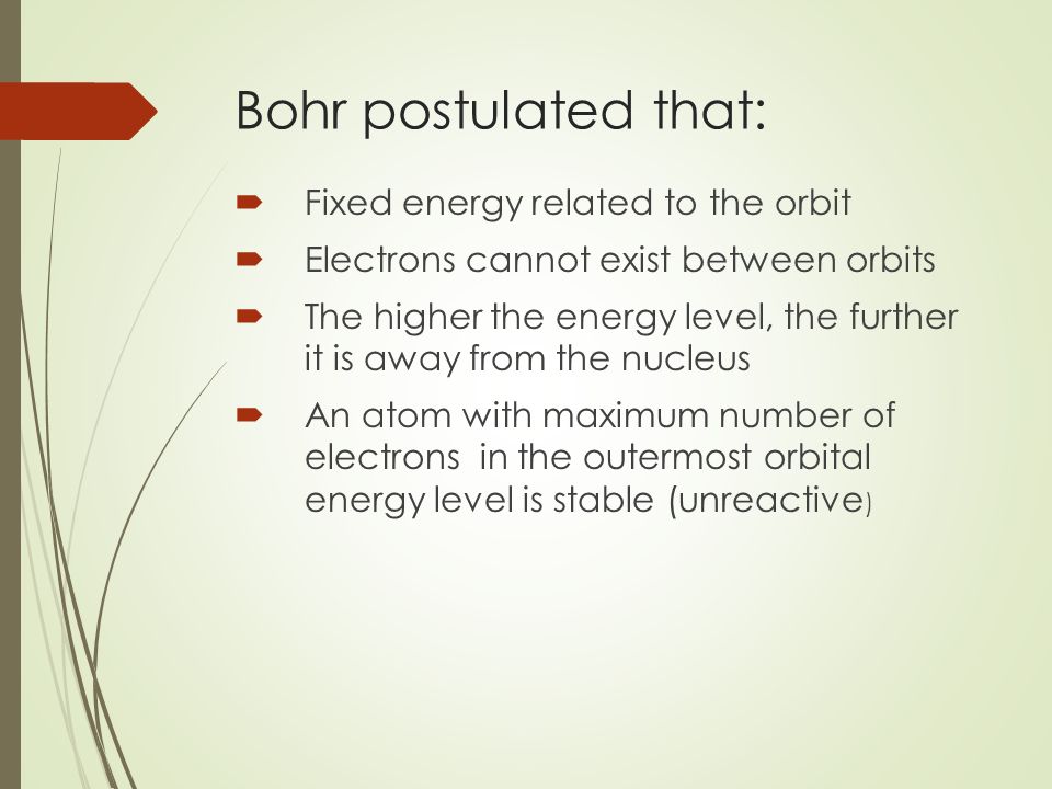 Bohr postulated that:  Fixed energy related to the orbit  Electrons cannot exist between orbits  The higher the energy level, the further it is away from the nucleus  An atom with maximum number of electrons in the outermost orbital energy level is stable (unreactive )