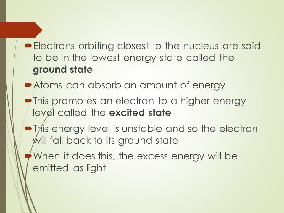  Electrons orbiting closest to the nucleus are said to be in the lowest energy state called the ground state  Atoms can absorb an amount of energy  This promotes an electron to a higher energy level called the excited state  This energy level is unstable and so the electron will fall back to its ground state  When it does this, the excess energy will be emitted as light
