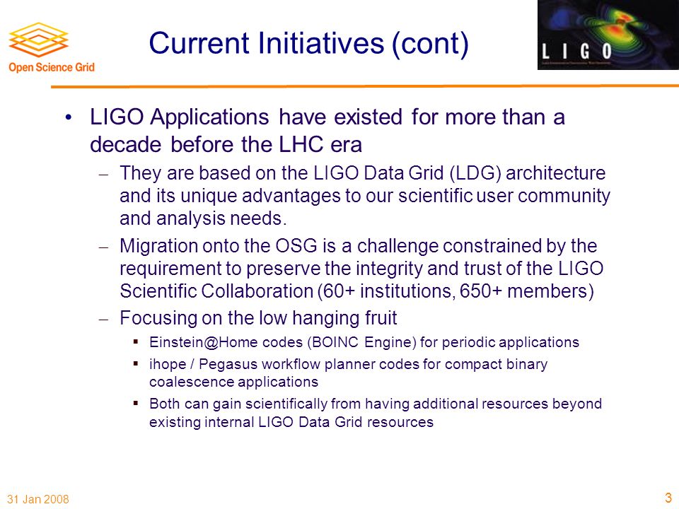 31 Jan 2008 Current Initiatives (cont) LIGO Applications have existed for more than a decade before the LHC era  They are based on the LIGO Data Grid (LDG) architecture and its unique advantages to our scientific user community and analysis needs.