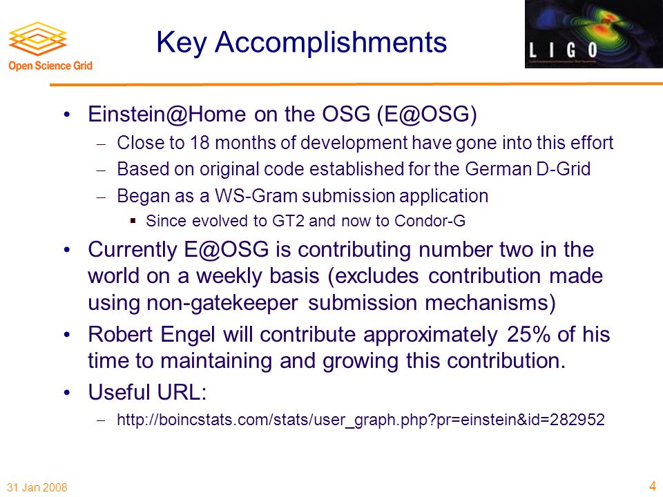 31 Jan 2008 Key Accomplishments on the OSG  Close to 18 months of development have gone into this effort  Based on original code established for the German D-Grid  Began as a WS-Gram submission application  Since evolved to GT2 and now to Condor-G Currently is contributing number two in the world on a weekly basis (excludes contribution made using non-gatekeeper submission mechanisms) Robert Engel will contribute approximately 25% of his time to maintaining and growing this contribution.
