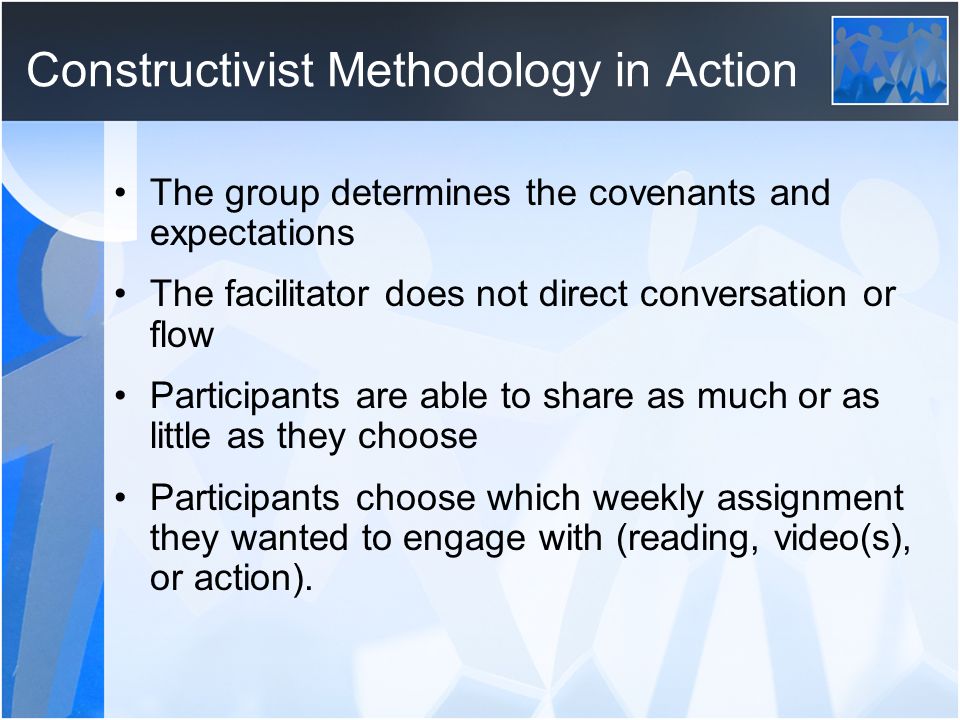 Constructivist Methodology in Action The group determines the covenants and expectations The facilitator does not direct conversation or flow Participants are able to share as much or as little as they choose Participants choose which weekly assignment they wanted to engage with (reading, video(s), or action).