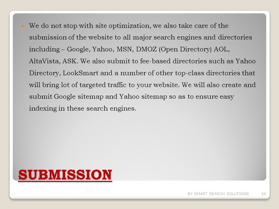 SUBMISSION We do not stop with site optimization, we also take care of the submission of the website to all major search engines and directories including – Google, Yahoo, MSN, DMOZ (Open Directory) AOL, AltaVista, ASK.