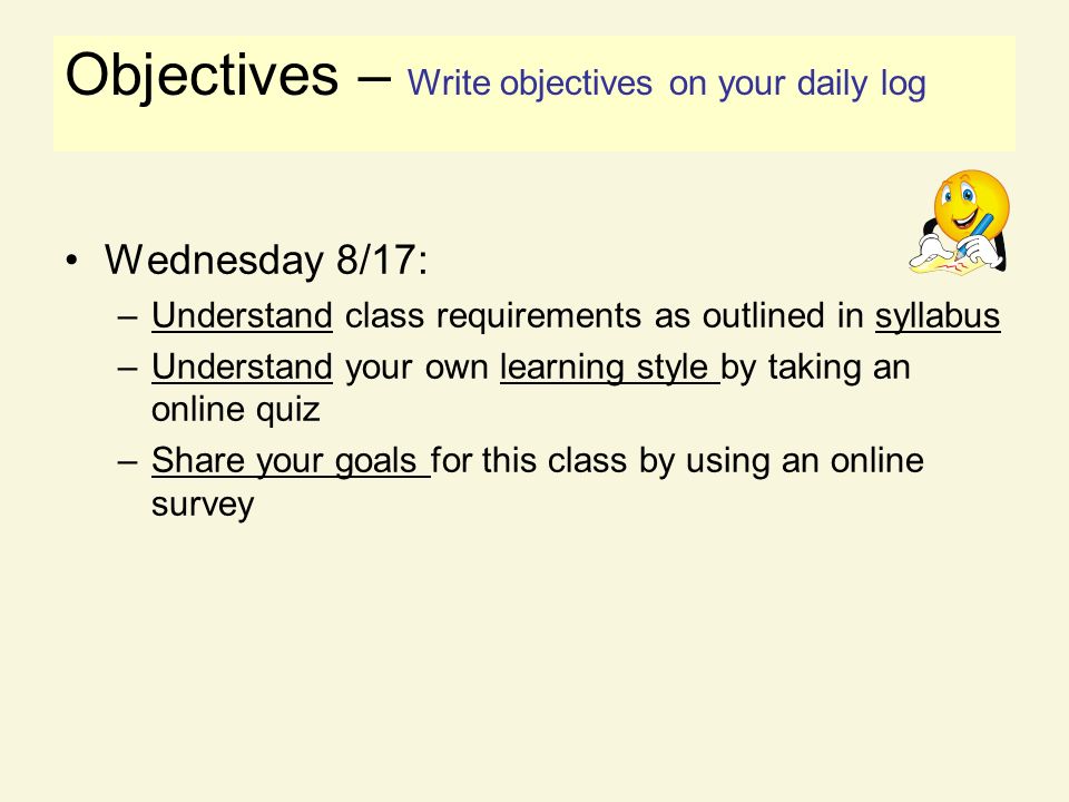 Objectives Wednesday 8/17: –Understand class requirements as outlined in syllabus –Understand your own learning style by taking an online quiz –Share your goals for this class by using an online survey Objectives – Write objectives on your daily log
