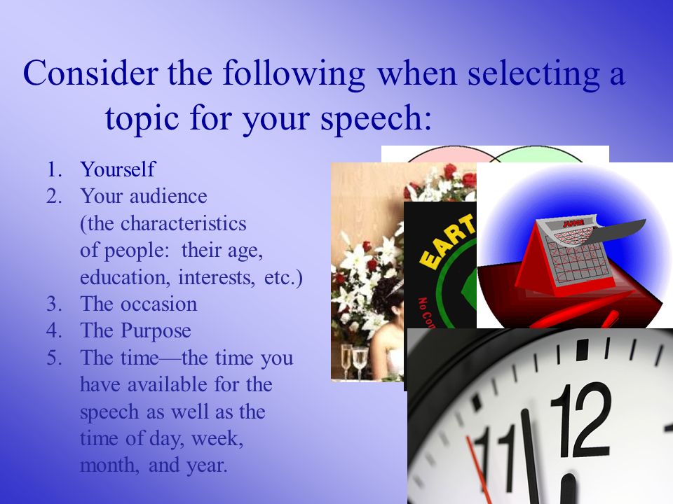 Consider the following when selecting a topic for your speech: 1.Yourself 2.Your audience (the characteristics of people: their age, education, interests, etc.) 3.The occasion 4.The Purpose 5.The time—the time you have available for the speech as well as the time of day, week, month, and year.