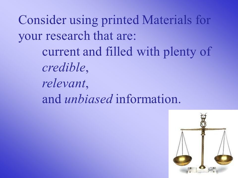 Consider using printed Materials for your research that are: current and filled with plenty of credible, relevant, and unbiased information.