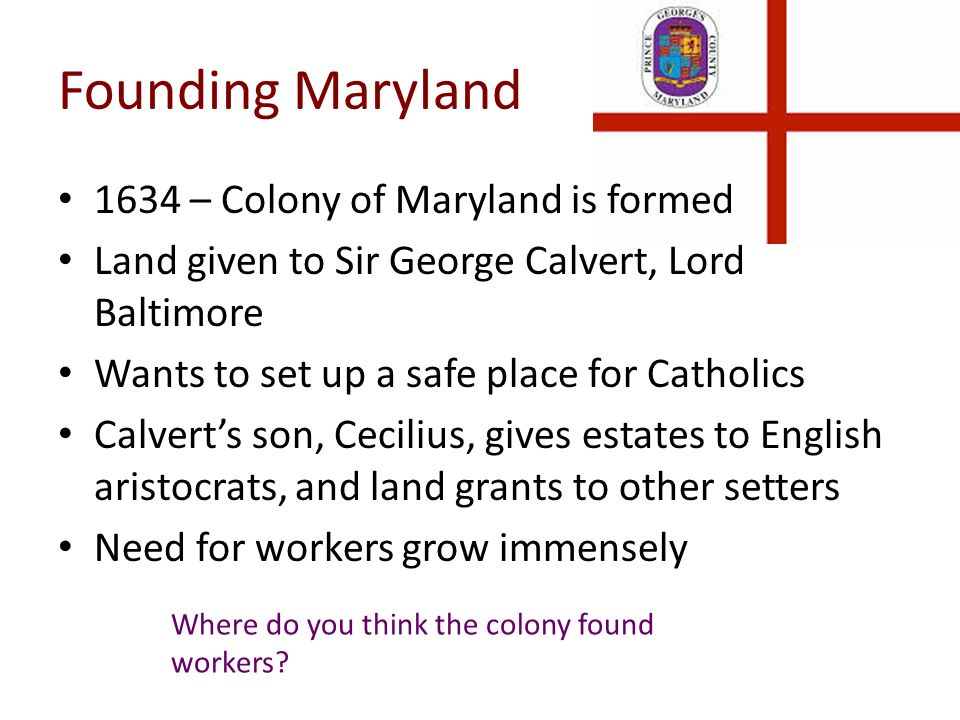 Founding Maryland 1634 – Colony of Maryland is formed Land given to Sir George Calvert, Lord Baltimore Wants to set up a safe place for Catholics Calvert’s son, Cecilius, gives estates to English aristocrats, and land grants to other setters Need for workers grow immensely Where do you think the colony found workers