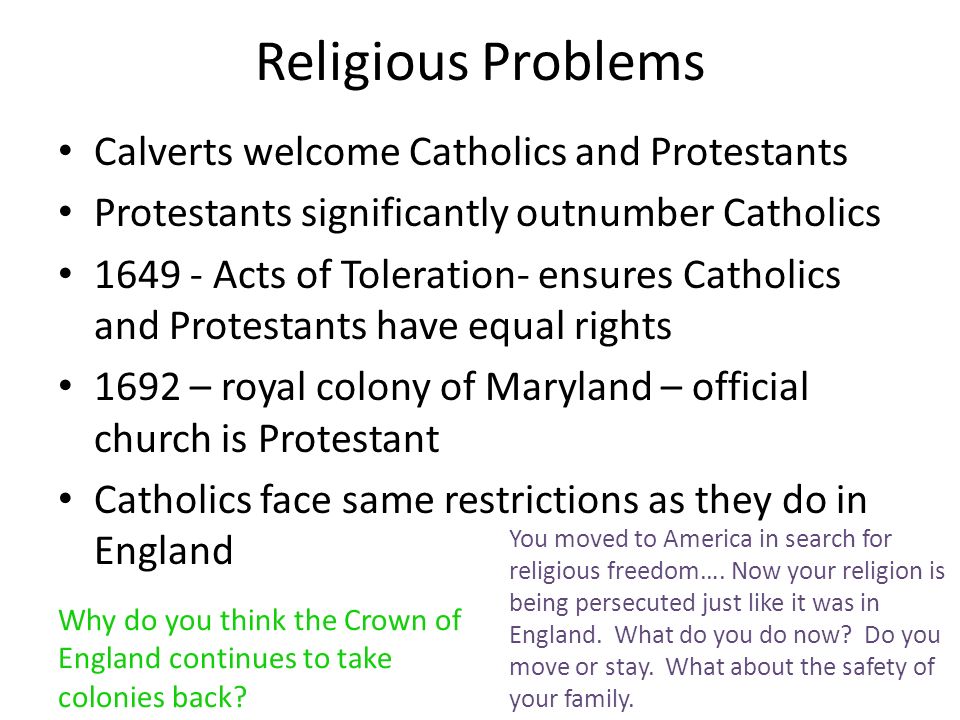Religious Problems Calverts welcome Catholics and Protestants Protestants significantly outnumber Catholics Acts of Toleration- ensures Catholics and Protestants have equal rights 1692 – royal colony of Maryland – official church is Protestant Catholics face same restrictions as they do in England Why do you think the Crown of England continues to take colonies back.