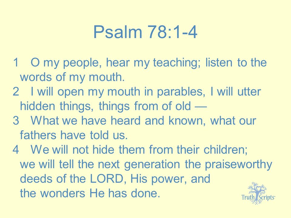 Psalm 78:1-4 1 O my people, hear my teaching; listen to the words of my mouth.