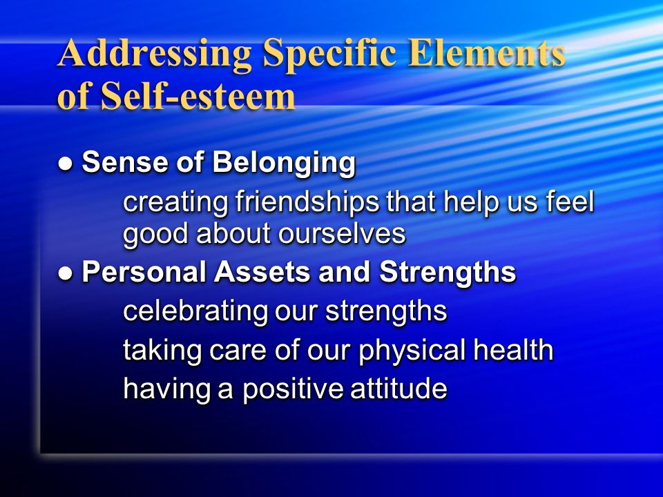 Addressing Specific Elements of Self-esteem Sense of Belonging Sense of Belonging creating friendships that help us feel good about ourselves Personal Assets and Strengths Personal Assets and Strengths celebrating our strengths taking care of our physical health having a positive attitude Sense of Belonging Sense of Belonging creating friendships that help us feel good about ourselves Personal Assets and Strengths Personal Assets and Strengths celebrating our strengths taking care of our physical health having a positive attitude