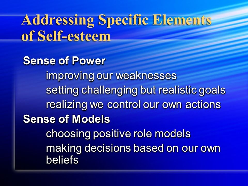 Addressing Specific Elements of Self-esteem Sense of Power improving our weaknesses setting challenging but realistic goals realizing we control our own actions Sense of Models choosing positive role models making decisions based on our own beliefs Sense of Power improving our weaknesses setting challenging but realistic goals realizing we control our own actions Sense of Models choosing positive role models making decisions based on our own beliefs