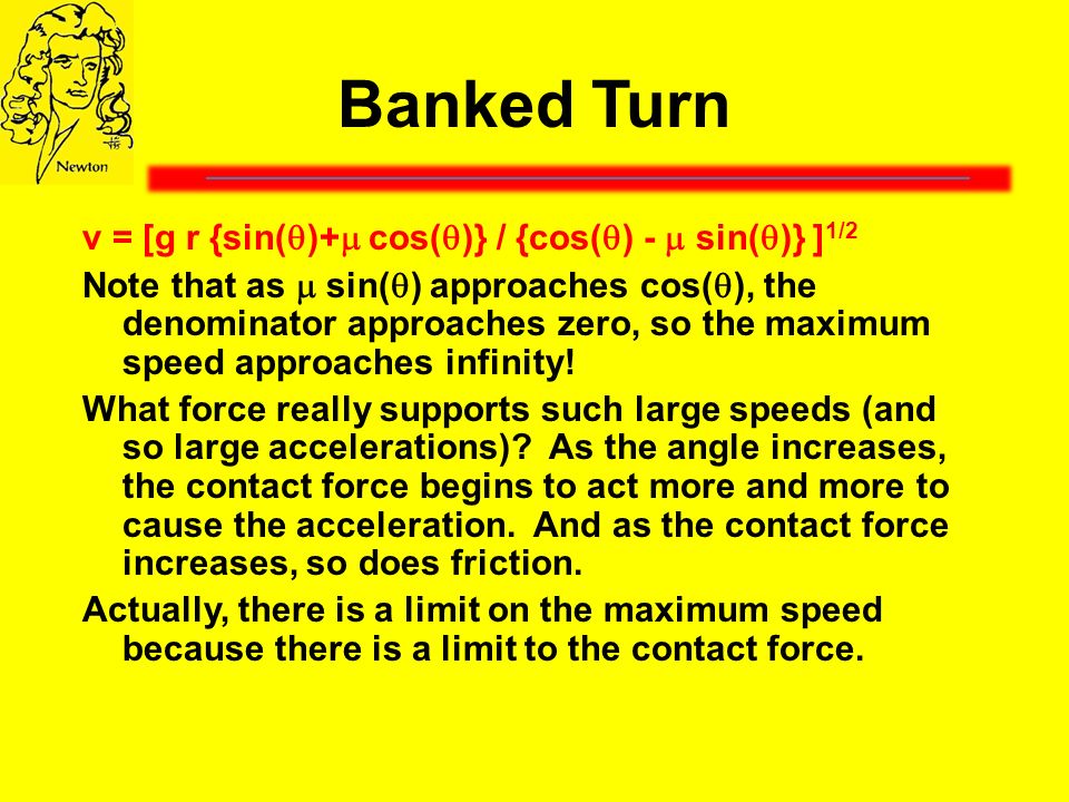 Banked Turn v = [g r {sin(  )+  cos(  )} / {cos(  ) -  sin(  )} ] 1/2 Note that as  sin(  ) approaches cos(  ), the denominator approaches zero, so the maximum speed approaches infinity.