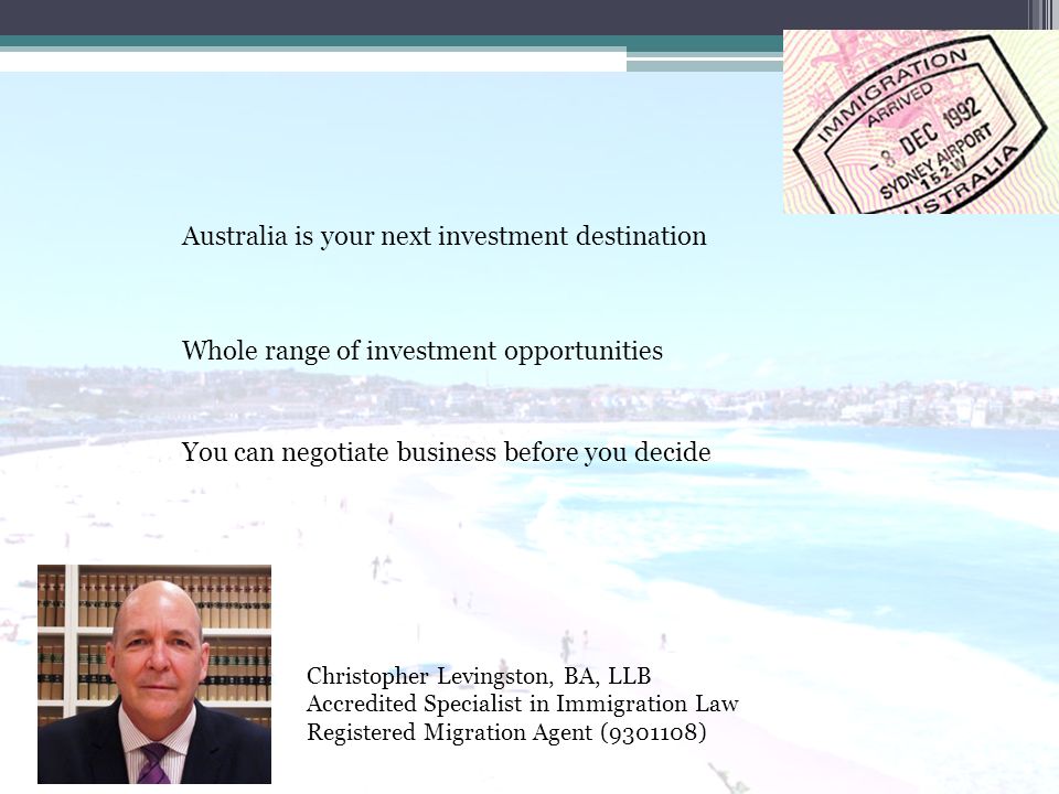 Christopher Levingston, BA, LLB Accredited Specialist in Immigration Law Registered Migration Agent ( ) Australia is your next investment destination You can negotiate business before you decide Whole range of investment opportunities