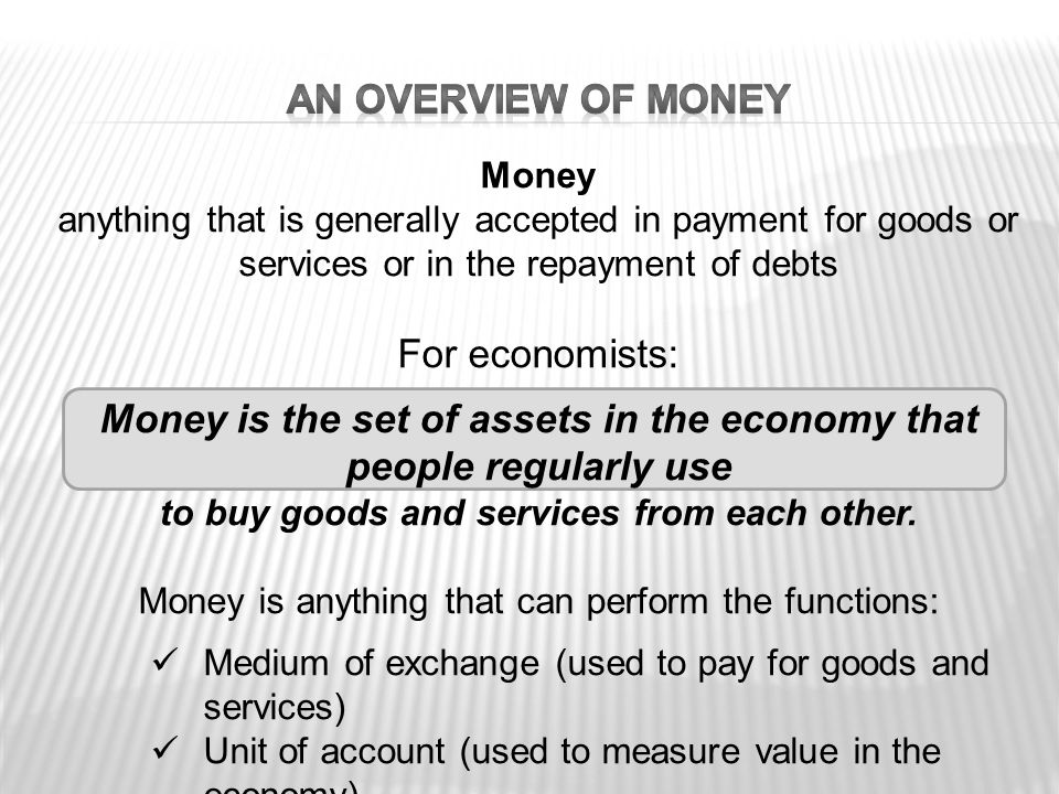 Money anything that is generally accepted in payment for goods or services or in the repayment of debts For economists: Money is the set of assets in the economy that people regularly use to buy goods and services from each other.