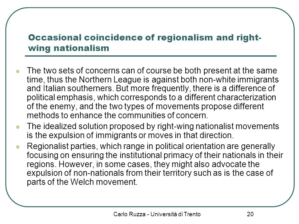 Carlo Ruzza - Università di Trento 20 Occasional coincidence of regionalism and right- wing nationalism The two sets of concerns can of course be both present at the same time, thus the Northern League is against both non-white immigrants and Italian southerners.