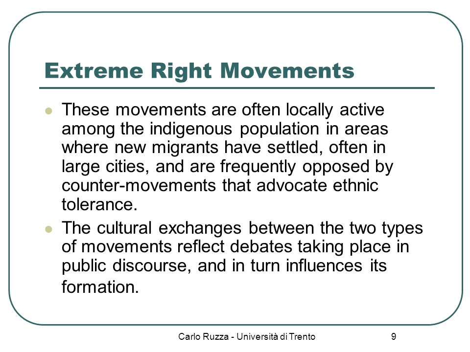 Carlo Ruzza - Università di Trento 9 Extreme Right Movements These movements are often locally active among the indigenous population in areas where new migrants have settled, often in large cities, and are frequently opposed by counter-movements that advocate ethnic tolerance.