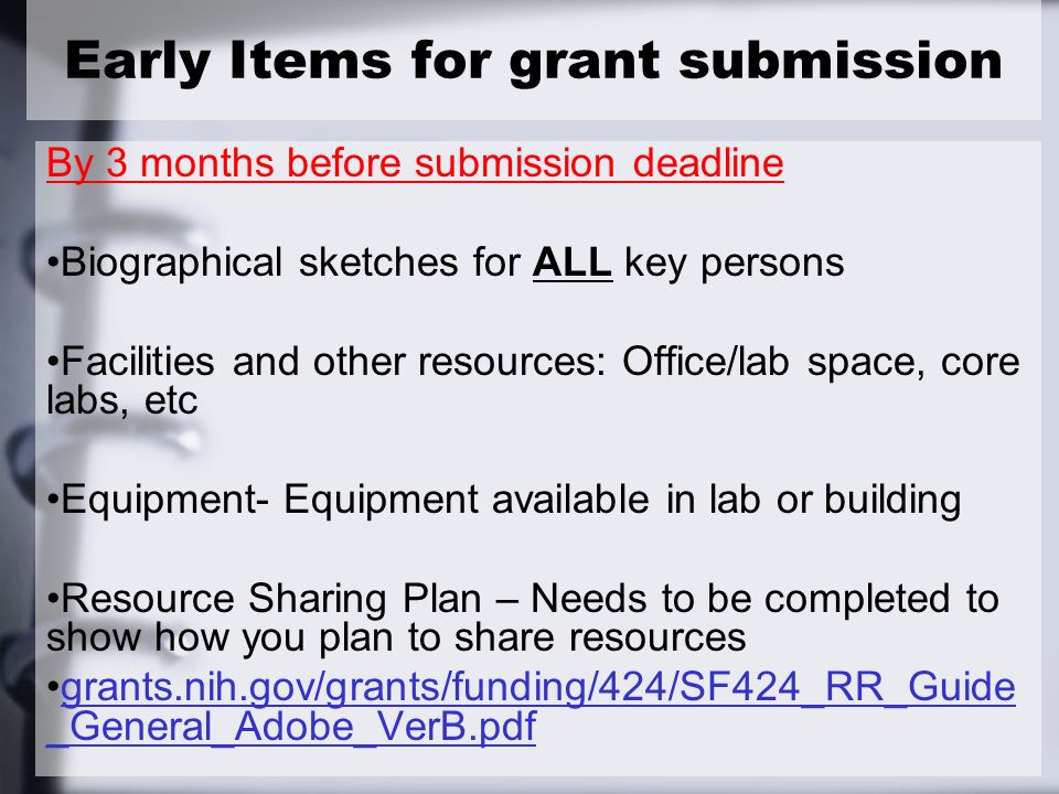 Early Items for grant submission By 3 months before submission deadline Biographical sketches for ALL key persons Facilities and other resources: Office/lab space, core labs, etc Equipment- Equipment available in lab or building Resource Sharing Plan – Needs to be completed to show how you plan to share resources grants.nih.gov/grants/funding/424/SF424_RR_Guide _General_Adobe_VerB.pdfgrants.nih.gov/grants/funding/424/SF424_RR_Guide _General_Adobe_VerB.pdf