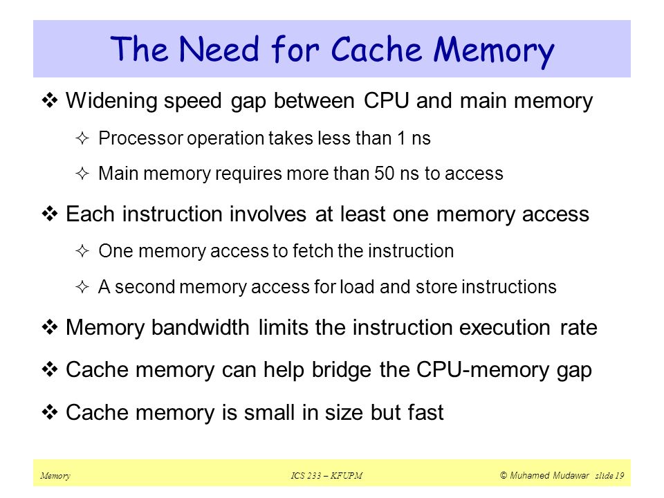MemoryICS 233 – KFUPM © Muhamed Mudawar slide 19 The Need for Cache Memory  Widening speed gap between CPU and main memory  Processor operation takes less than 1 ns  Main memory requires more than 50 ns to access  Each instruction involves at least one memory access  One memory access to fetch the instruction  A second memory access for load and store instructions  Memory bandwidth limits the instruction execution rate  Cache memory can help bridge the CPU-memory gap  Cache memory is small in size but fast