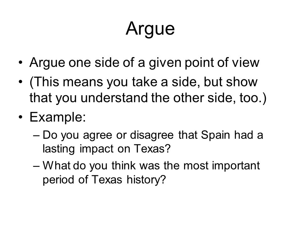 Argue Argue one side of a given point of view (This means you take a side, but show that you understand the other side, too.) Example: –Do you agree or disagree that Spain had a lasting impact on Texas.