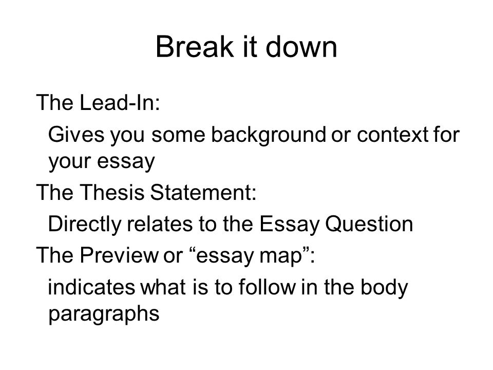 Break it down The Lead-In: Gives you some background or context for your essay The Thesis Statement: Directly relates to the Essay Question The Preview or essay map : indicates what is to follow in the body paragraphs
