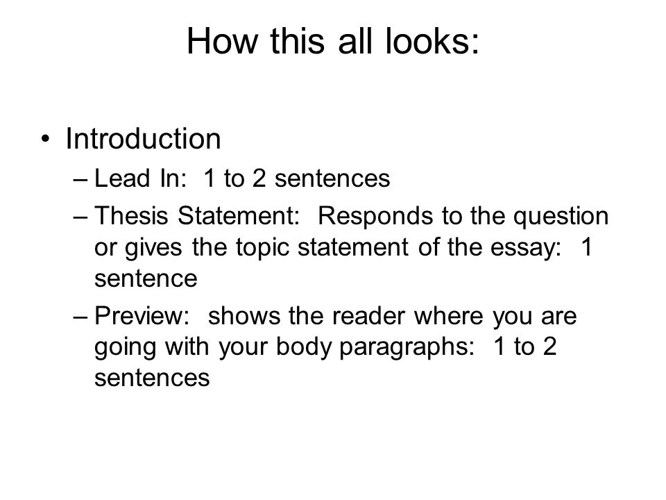 How this all looks: Introduction –Lead In: 1 to 2 sentences –Thesis Statement: Responds to the question or gives the topic statement of the essay: 1 sentence –Preview: shows the reader where you are going with your body paragraphs: 1 to 2 sentences