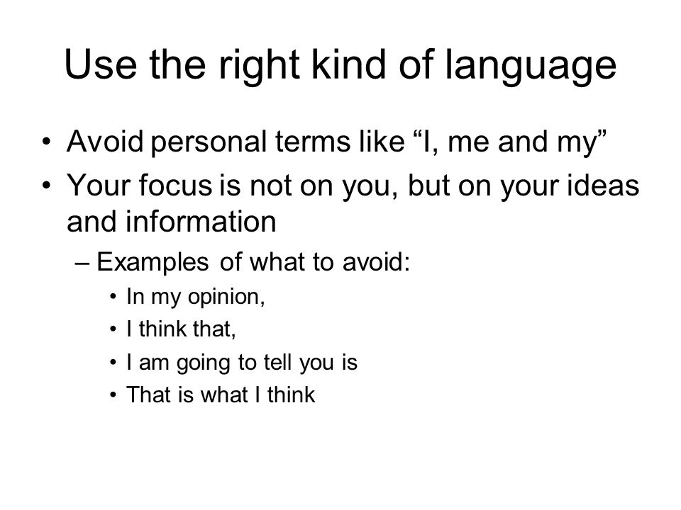 Use the right kind of language Avoid personal terms like I, me and my Your focus is not on you, but on your ideas and information –Examples of what to avoid: In my opinion, I think that, I am going to tell you is That is what I think