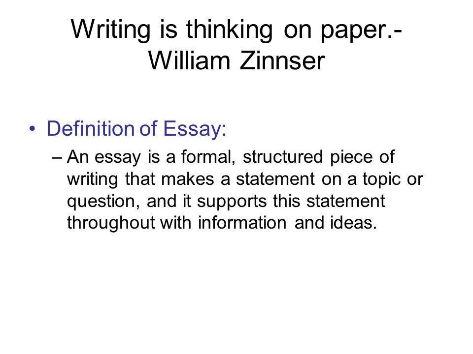 Writing is thinking on paper.- William Zinnser Definition of Essay: –An essay is a formal, structured piece of writing that makes a statement on a topic or question, and it supports this statement throughout with information and ideas.