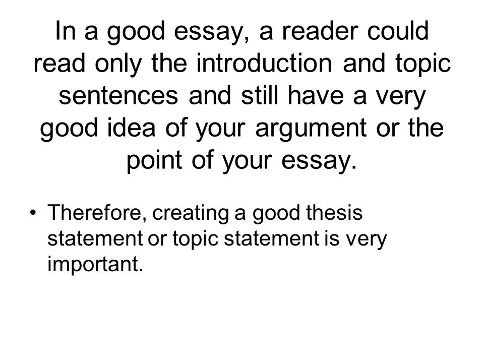 In a good essay, a reader could read only the introduction and topic sentences and still have a very good idea of your argument or the point of your essay.