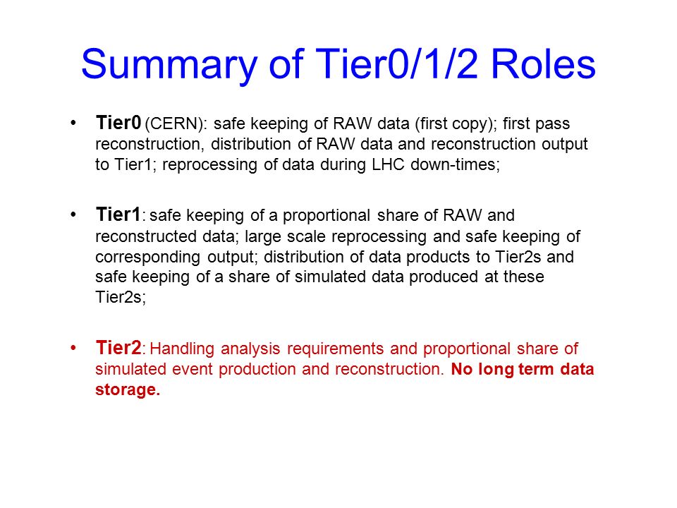 Summary of Tier0/1/2 Roles Tier0 (CERN): safe keeping of RAW data (first copy); first pass reconstruction, distribution of RAW data and reconstruction output to Tier1; reprocessing of data during LHC down-times; Tier1 : safe keeping of a proportional share of RAW and reconstructed data; large scale reprocessing and safe keeping of corresponding output; distribution of data products to Tier2s and safe keeping of a share of simulated data produced at these Tier2s; Tier2 : Handling analysis requirements and proportional share of simulated event production and reconstruction.