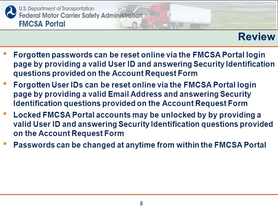 8 Review Forgotten passwords can be reset online via the FMCSA Portal login page by providing a valid User ID and answering Security Identification questions provided on the Account Request Form Forgotten User IDs can be reset online via the FMCSA Portal login page by providing a valid  Address and answering Security Identification questions provided on the Account Request Form Locked FMCSA Portal accounts may be unlocked by by providing a valid User ID and answering Security Identification questions provided on the Account Request Form Passwords can be changed at anytime from within the FMCSA Portal