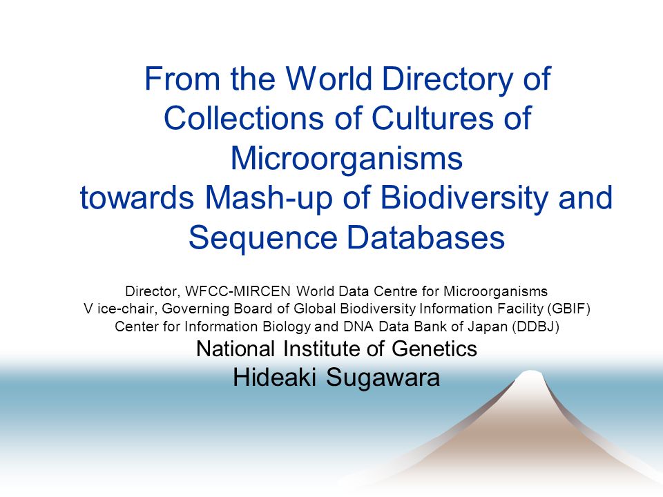 From the World Directory of Collections of Cultures of Microorganisms towards Mash-up of Biodiversity and Sequence Databases Director, WFCC-MIRCEN World Data Centre for Microorganisms V ice-chair, Governing Board of Global Biodiversity Information Facility (GBIF) Center for Information Biology and DNA Data Bank of Japan (DDBJ) National Institute of Genetics Hideaki Sugawara