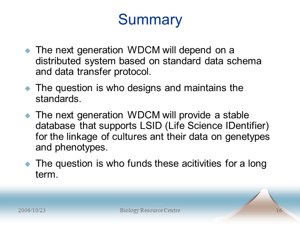 2006/10/23Biology Resource Centre16 Summary  The next generation WDCM will depend on a distributed system based on standard data schema and data transfer protocol.