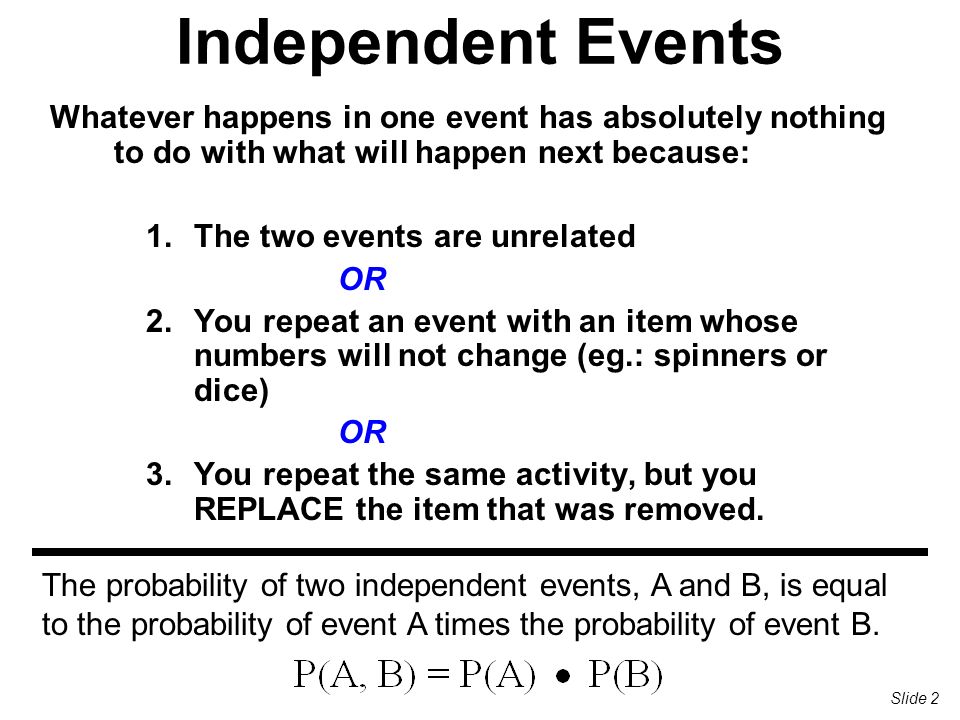 Independent Events Whatever happens in one event has absolutely nothing to do with what will happen next because: 1.The two events are unrelated OR 2.You repeat an event with an item whose numbers will not change (eg.: spinners or dice) OR 3.You repeat the same activity, but you REPLACE the item that was removed.