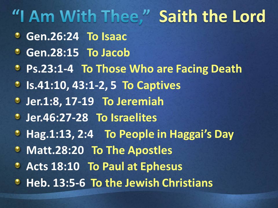Gen.26:24 To Isaac Gen.28:15 To Jacob Ps.23:1-4 To Those Who are Facing Death Is.41:10, 43:1-2, 5 To Captives Jer.1:8, To Jeremiah Jer.46:27-28 To Israelites Hag.1:13, 2:4 To People in Haggai’s Day Matt.28:20 To The Apostles Acts 18:10 To Paul at Ephesus Heb.