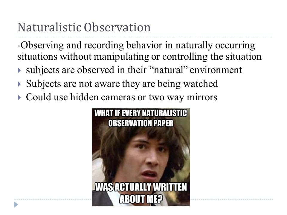 Naturalistic Observation -Observing and recording behavior in naturally occurring situations without manipulating or controlling the situation  subjects are observed in their natural environment  Subjects are not aware they are being watched  Could use hidden cameras or two way mirrors