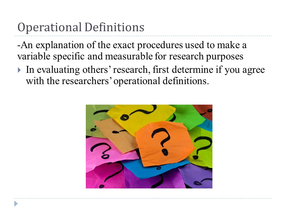 Operational Definitions -An explanation of the exact procedures used to make a variable specific and measurable for research purposes  In evaluating others’ research, first determine if you agree with the researchers’ operational definitions.