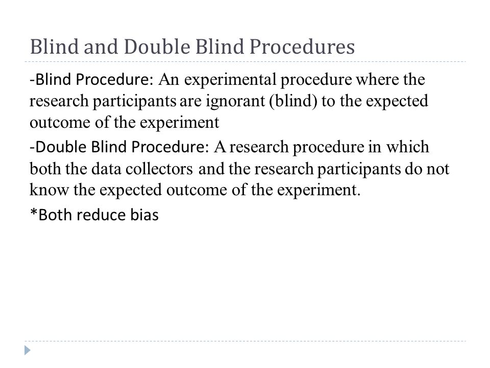 Blind and Double Blind Procedures -Blind Procedure: An experimental procedure where the research participants are ignorant (blind) to the expected outcome of the experiment -Double Blind Procedure: A research procedure in which both the data collectors and the research participants do not know the expected outcome of the experiment.